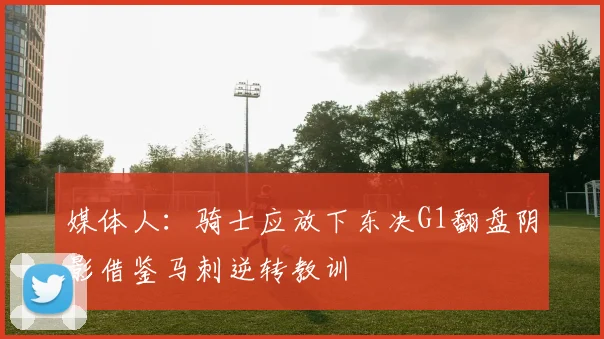 媒体人：骑士应放下东决G1翻盘阴影借鉴马刺逆转教训
