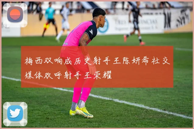 梅西双响成历史射手王陈妍希社交媒体欢呼射手王荣耀