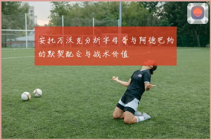 安托万沃克分析字母哥与阿德巴约的默契配合与战术价值