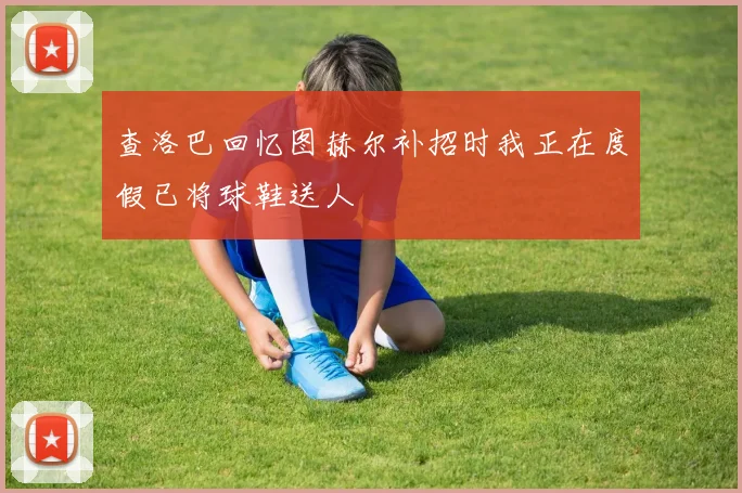 查洛巴回忆图赫尔补招时我正在度假已将球鞋送人
