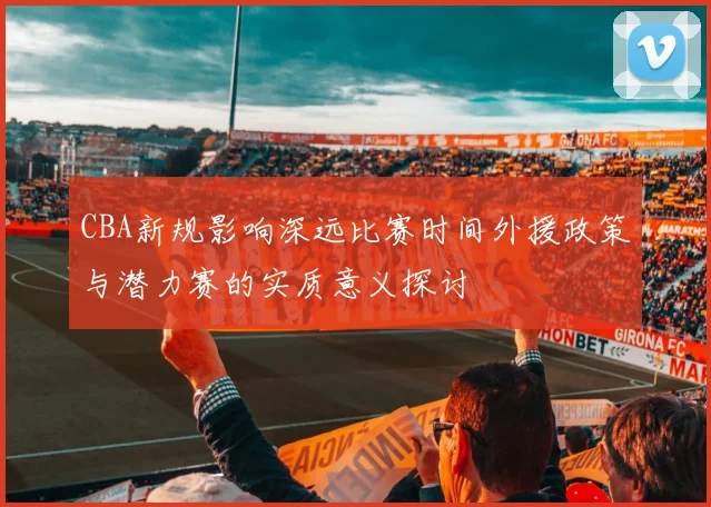 CBA新规影响深远比赛时间外援政策与潜力赛的实质意义探讨