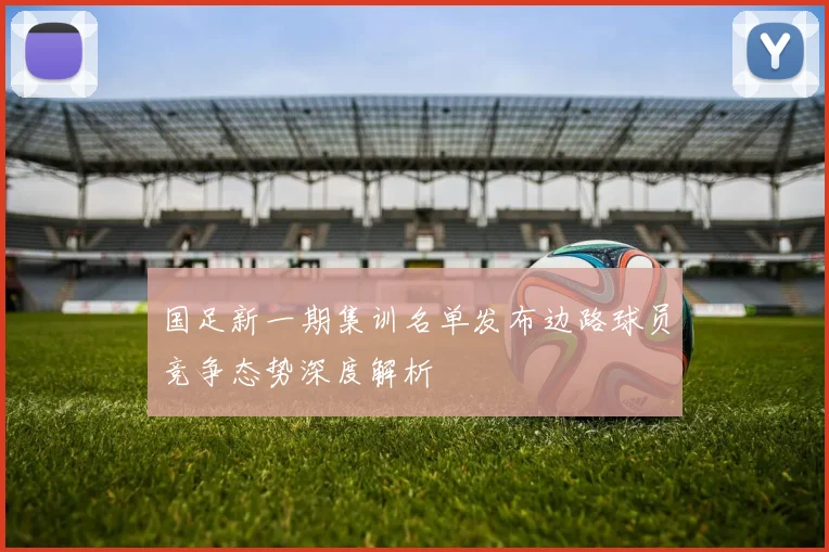 国足新一期集训名单发布边路球员竞争态势深度解析