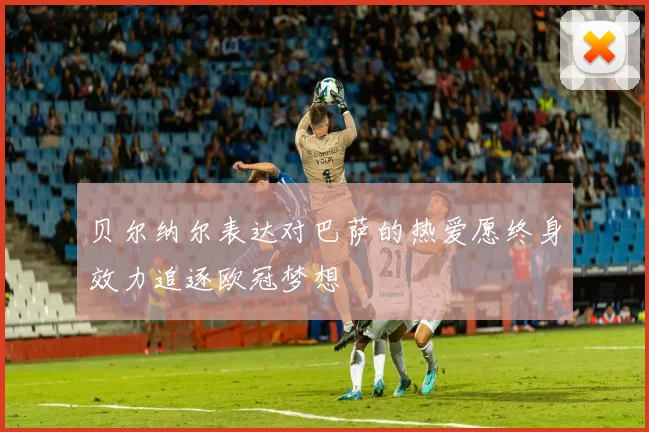 贝尔纳尔表达对巴萨的热爱愿终身效力追逐欧冠梦想