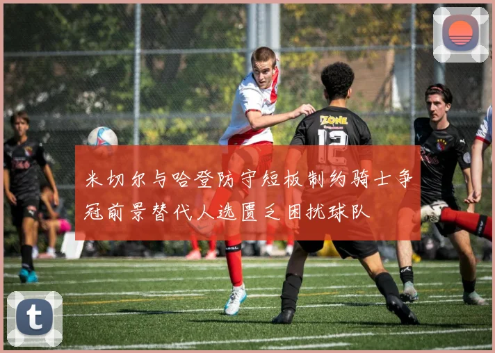 米切尔与哈登防守短板制约骑士争冠前景替代人选匮乏困扰球队