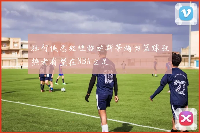 独行侠总经理称达斯蒂梅为篮球狂热者有望在NBA立足
