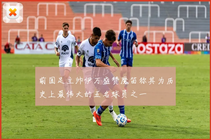 前国足主帅伊万盛赞魔笛称其为历史上最伟大的五名球员之一