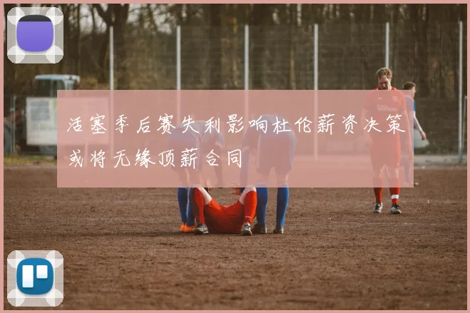 活塞季后赛失利影响杜伦薪资决策或将无缘顶薪合同