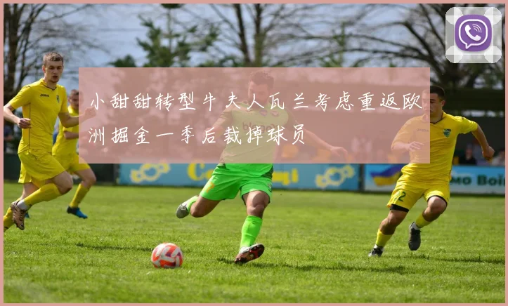 小甜甜转型牛夫人瓦兰考虑重返欧洲掘金一季后裁掉球员