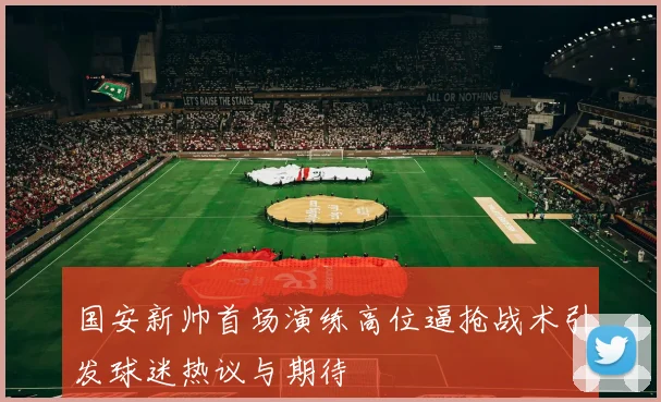国安新帅首场演练高位逼抢战术引发球迷热议与期待