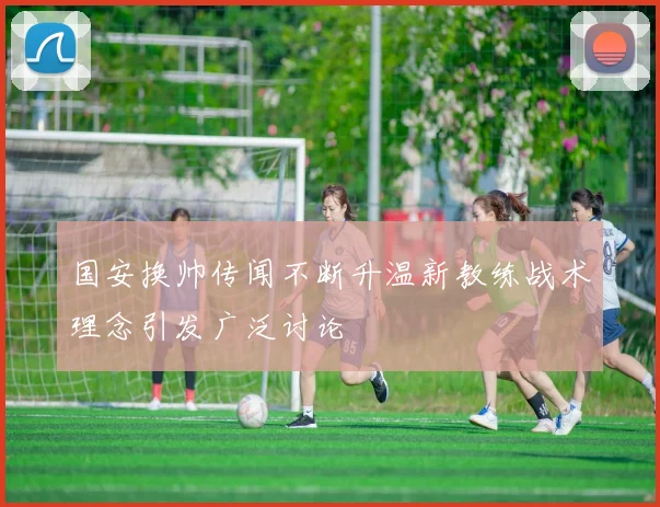 国安换帅传闻不断升温新教练战术理念引发广泛讨论