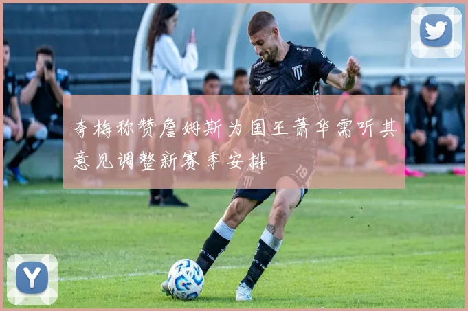 夸梅称赞詹姆斯为国王萧华需听其意见调整新赛季安排