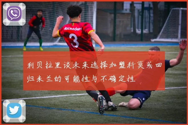 利贝拉里谈未来选择加盟科莫或回归米兰的可能性与不确定性
