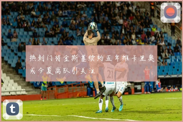 热刺门将金斯基续约五年维卡里奥或今夏离队引关注