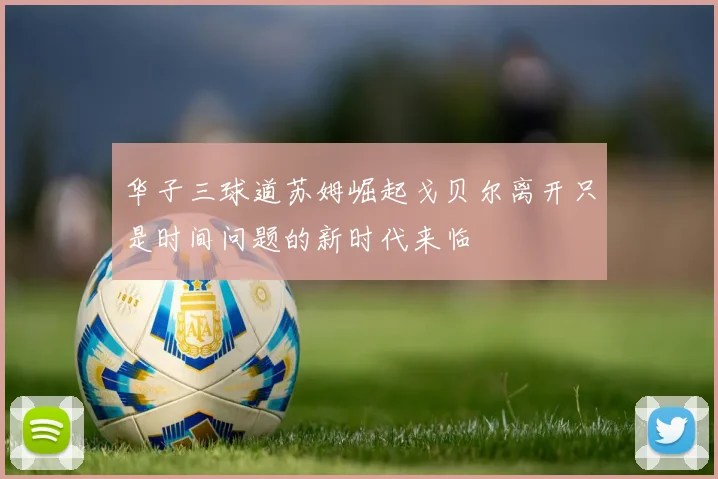 华子三球道苏姆崛起戈贝尔离开只是时间问题的新时代来临