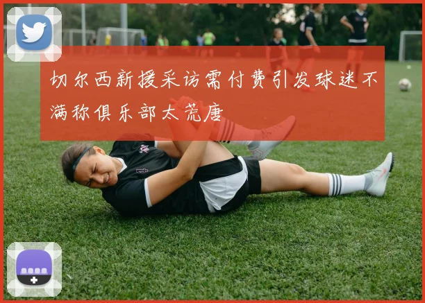 切尔西新援采访需付费引发球迷不满称俱乐部太荒唐