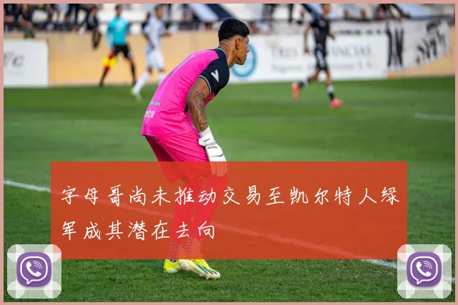 字母哥尚未推动交易至凯尔特人绿军成其潜在去向