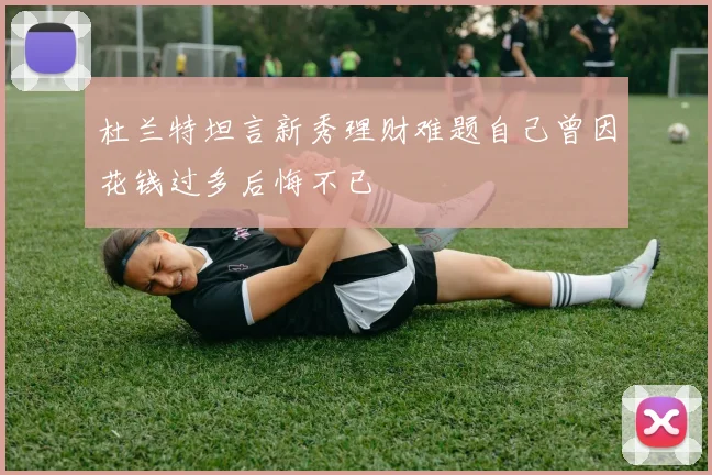杜兰特坦言新秀理财难题自己曾因花钱过多后悔不已