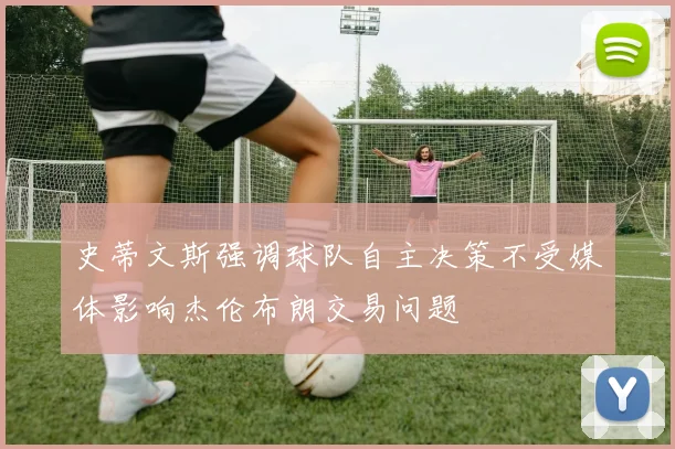 史蒂文斯强调球队自主决策不受媒体影响杰伦布朗交易问题